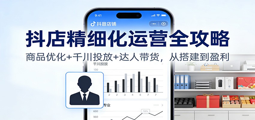 抖店精细化运营全攻略：商品优化+千川投放+ 达人带货，从搭建到盈利