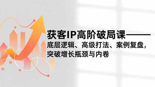 （16804期）获客IP高阶破局课，底层逻辑、高级打法、案例复盘，突破增长瓶颈与内卷
