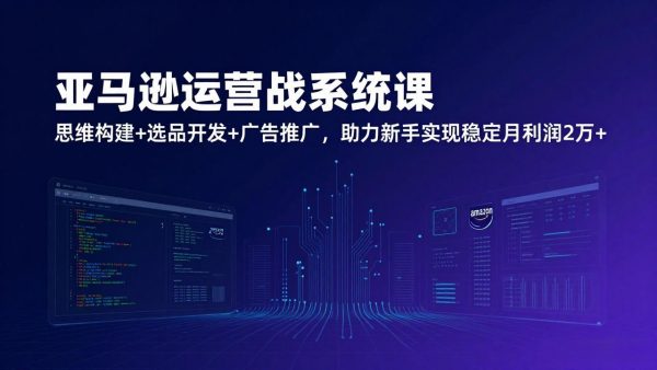 (17311期)亚马逊运营实战系统课,思维构建+选品开发+广告推广,助力新手实现稳定月利润2万+(更新)