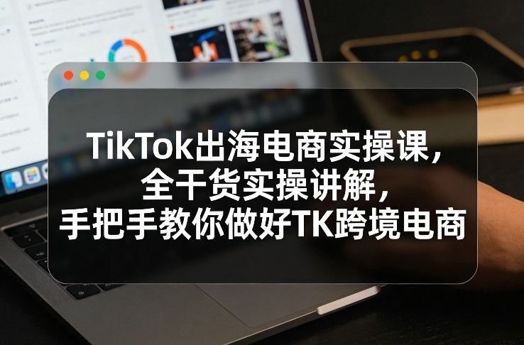 TikTok出海电商实操课，全干货实操讲解，手把手教你做好TK跨境电商